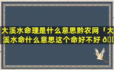 大溪水命理是什么意思黔农网「大溪水命什么意思这个命好不好 🌵 」